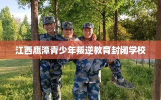 江西鹰潭青少年叛逆教育封闭学校