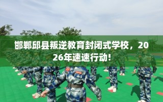 邯郸邱县叛逆教育封闭式学校，2026年速速行动!