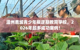 温州鹿城青少年叛逆期教育学校，2026年超多成功案例！
