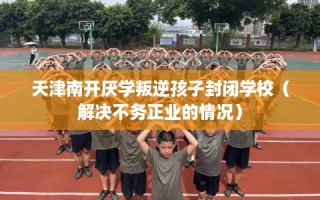 天津南开厌学叛逆孩子封闭学校（解决不务正业的情况）