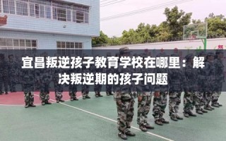 宜昌叛逆孩子教育学校在哪里：解决叛逆期的孩子问题