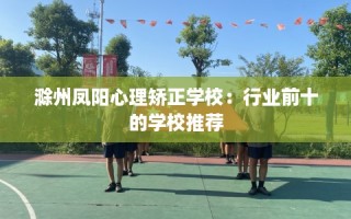 滁州凤阳心理矫正学校：行业前十的学校推荐