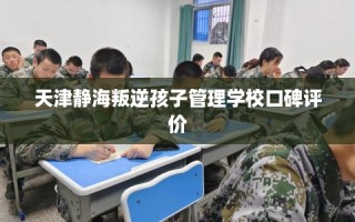 天津静海叛逆孩子管理学校口碑评价