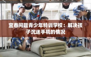 宜春问题青少年特训学校：解决孩子沉迷手机的情况