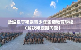 盐城阜宁叛逆青少年素质教育学校（解决叛逆期问题）