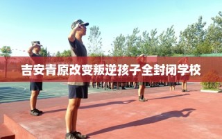 吉安青原改变叛逆孩子全封闭学校