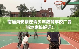 南通海安叛逆青少年教育学校广受当地家长好评！