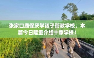 张家口康保厌学孩子管教学校，本篇今日隆重介绍十家学校！