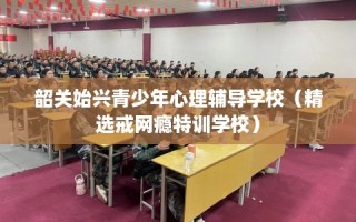 韶关始兴青少年心理辅导学校（精选戒网瘾特训学校）