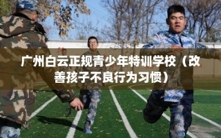 广州白云正规青少年特训学校（改善孩子不良行为习惯）