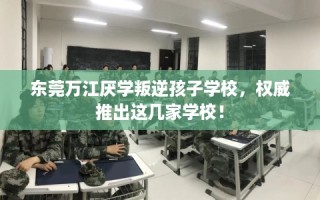 东莞万江厌学叛逆孩子学校，权威推出这几家学校！