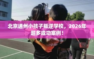 北京通州小孩子叛逆学校，2026年超多成功案例！