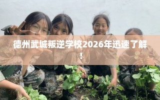 德州武城叛逆学校2026年迅速了解！