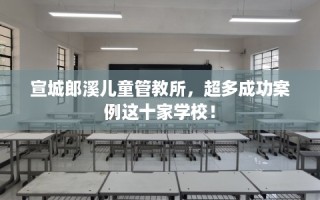 宣城郎溪儿童管教所，超多成功案例这十家学校！