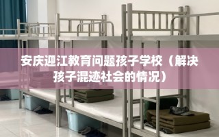 安庆迎江教育问题孩子学校（解决孩子混迹社会的情况）