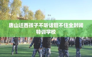 唐山迁西孩子不听话管不住全封闭特训学校