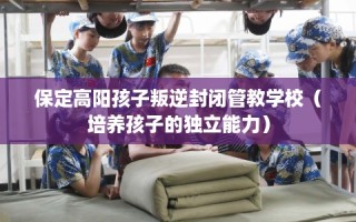 保定高阳孩子叛逆封闭管教学校（培养孩子的独立能力）