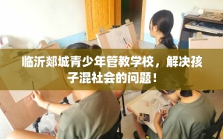 临沂郯城青少年管教学校，解决孩子混社会的问题！