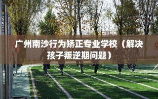 广州南沙行为矫正专业学校（解决孩子叛逆期问题）