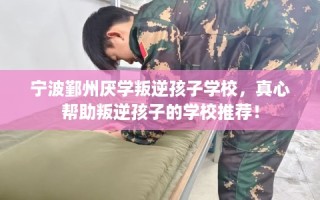 宁波鄞州厌学叛逆孩子学校，真心帮助叛逆孩子的学校推荐！