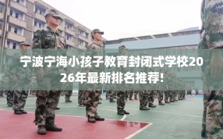 宁波宁海小孩子教育封闭式学校2026年最新排名推荐!