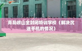青岛崂山全封闭特训学校（解决沉迷手机的情况）