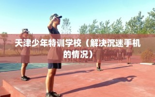 天津少年特训学校（解决沉迷手机的情况）