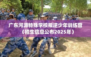 广东河源特殊学校叛逆少年训练营（招生信息公布2025年）