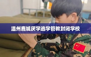 温州鹿城厌学逃学管教封闭学校