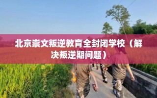 北京崇文叛逆教育全封闭学校（解决叛逆期问题）