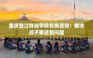 重庆垫江特训学校在线咨询：解决孩子叛逆期问题