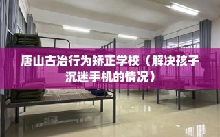 唐山古冶行为矫正学校（解决孩子沉迷手机的情况）