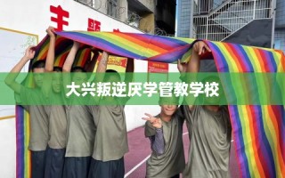 大兴叛逆厌学管教学校