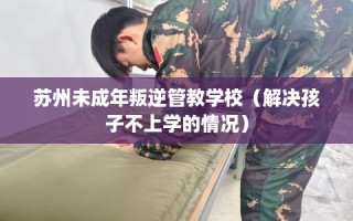 苏州未成年叛逆管教学校（解决孩子不上学的情况）