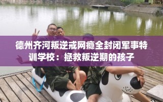 德州齐河叛逆戒网瘾全封闭军事特训学校：拯救叛逆期的孩子
