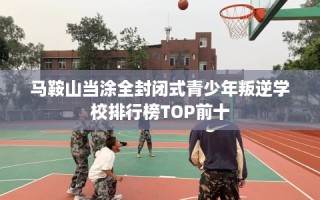 马鞍山当涂全封闭式青少年叛逆学校排行榜TOP前十