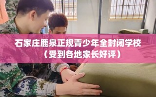 石家庄鹿泉正规青少年全封闭学校（受到各地家长好评）