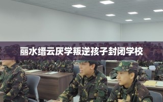丽水缙云厌学叛逆孩子封闭学校