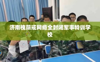 济南槐荫戒网瘾全封闭军事特训学校