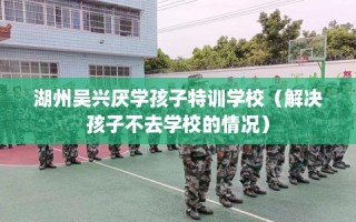湖州吴兴厌学孩子特训学校（解决孩子不去学校的情况）
