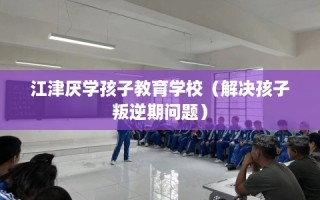 江津厌学孩子教育学校（解决孩子叛逆期问题）