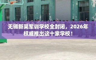 无锡新吴军训学校全封闭，2026年权威推出这十家学校！
