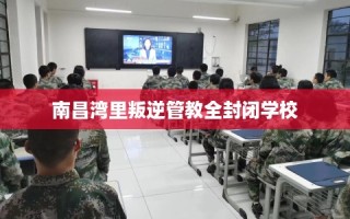 南昌湾里叛逆管教全封闭学校
