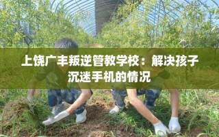 上饶广丰叛逆管教学校：解决孩子沉迷手机的情况