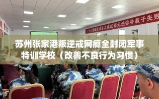 苏州张家港叛逆戒网瘾全封闭军事特训学校（改善不良行为习惯）