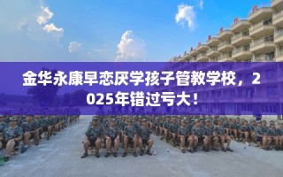 金华永康早恋厌学孩子管教学校，2025年错过亏大！