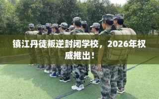 镇江丹徒叛逆封闭学校，2026年权威推出！