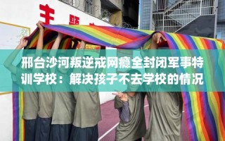 邢台沙河叛逆戒网瘾全封闭军事特训学校：解决孩子不去学校的情况