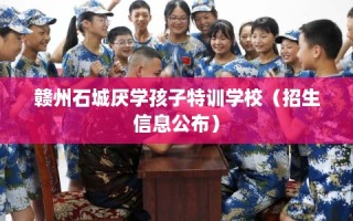 赣州石城厌学孩子特训学校（招生信息公布）