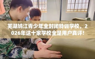 芜湖鸠江青少年全封闭特训学校，2026年这十家学校全是用户真评!